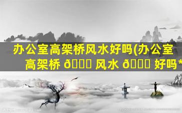 办公室高架桥风水好吗(办公室高架桥 🐈 风水 🐋 好吗*
)